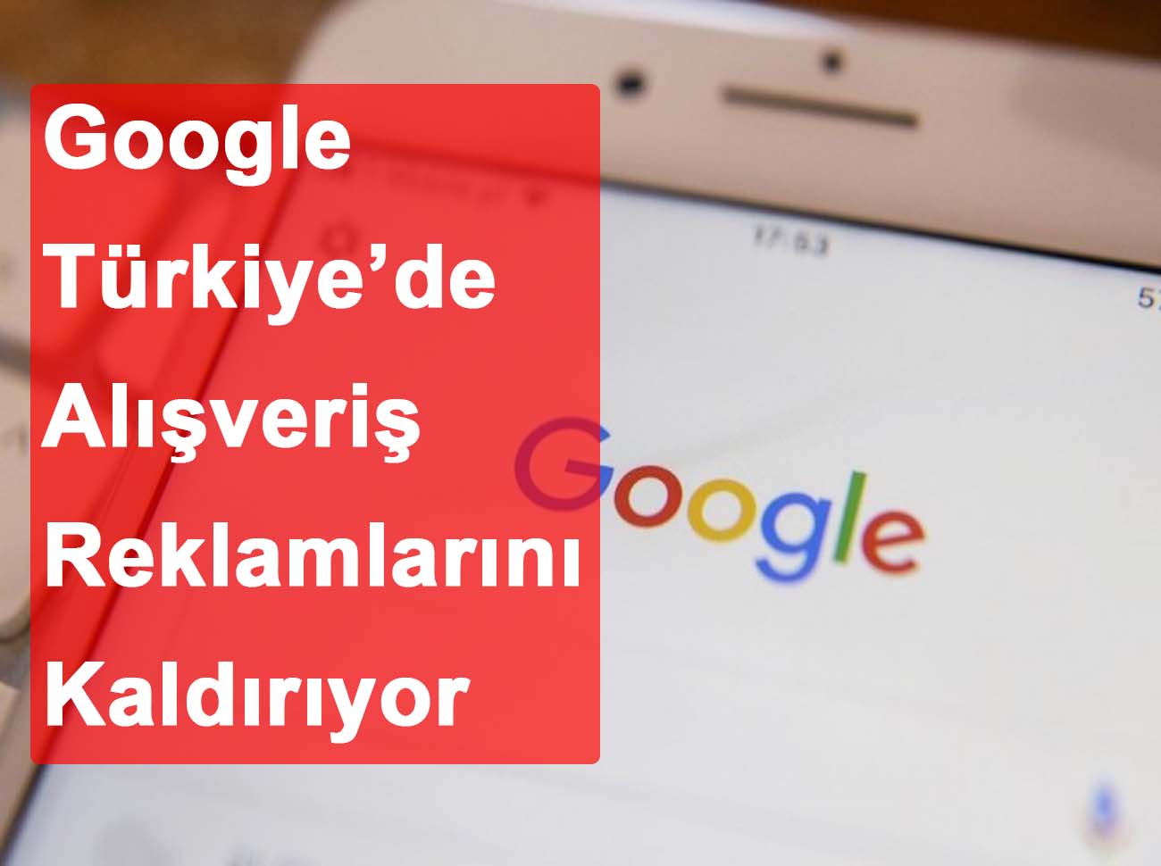 Google Türkiye’de Alışveriş Reklamlarını Kaldırıyor